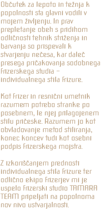 Občutek za lepoto in težnja k popolnosti sta glavni vodili v mojem življenju. In prav prepletanje obeh s pridihom odličnosti tehnik striženja in barvanja so prispevali k stvarjenju nečesa, kar daleč presega pričakovanja sodobnega frizerskega studia - individualnega stila frizure. Kot frizer in resnični umetnik razumem potrebo stranke po posebnem, le njej prilagojenem stilu pričeske. Razumem jo kot obvladovanje metod stiliranja, konec koncev tudi kot osebni podpis frizerskega mojstra. Z izkoriščanjem prednosti individualnega stila frizure ter odlično ekipo frizerjev mi je uspelo frizerski studio TAMARA TEAM pripeljati na popolnoma nov nivo ustvarjalnosti.