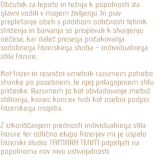 Občutek za lepoto in težnja k popolnosti sta glavni vodili v mojem življenju. In prav prepletanje obeh s pridihom odličnosti tehnik striženja in barvanja so prispevali k stvarjenju nečesa, kar daleč presega pričakovanja sodobnega frizerskega studia - individualnega stila frizure. Kot frizer in resnični umetnik razumem potrebo stranke po posebnem, le njej prilagojenem stilu pričeske. Razumem jo kot obvladovanje metod stiliranja, konec koncev tudi kot osebni podpis frizerskega mojstra. Z izkoriščanjem prednosti individualnega stila frizure ter odlično ekipo frizerjev mi je uspelo frizerski studio TAMARA TEAM pripeljati na popolnoma nov nivo ustvarjalnosti.